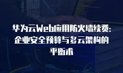 华为云Web应用防火墙续费：企业安全预算与多云架构的平衡术