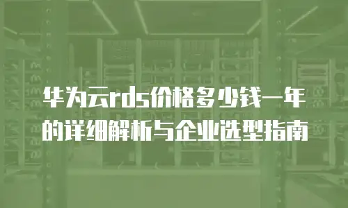 华为云rds价格多少钱一年的详细解析与企业选型指南