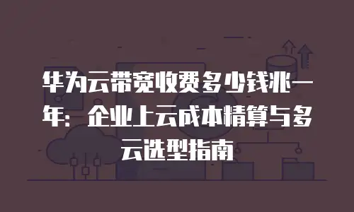 华为云带宽收费多少钱兆一年：企业上云成本精算与多云选型指南