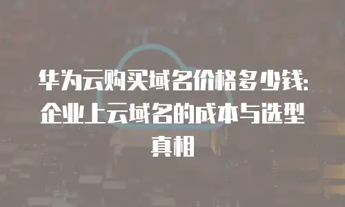 华为云购买域名价格多少钱：企业上云域名的成本与选型真相