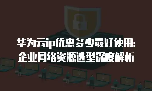 华为云ip优惠多少最好使用：企业网络资源选型深度解析