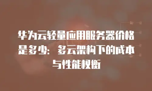 华为云轻量应用服务器价格是多少：多云架构下的成本与性能权衡