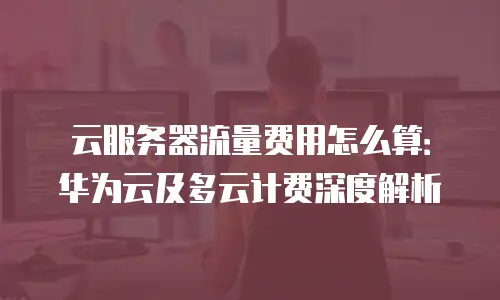 云服务器流量费用怎么算：华为云及多云计费深度解析
