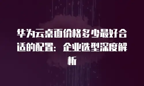 华为云桌面价格多少最好合适的配置：企业选型深度解析