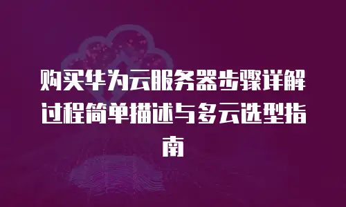 购买华为云服务器步骤详解过程简单描述与多云选型指南