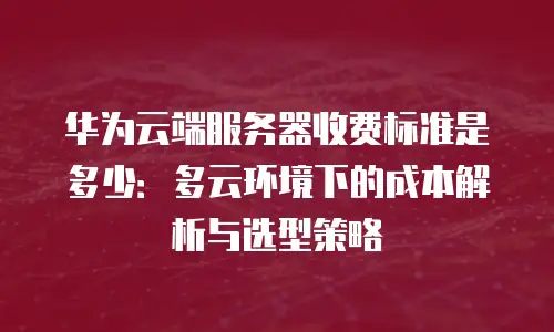 华为云端服务器收费标准是多少：多云环境下的成本解析与选型策略