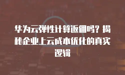 华为云弹性计算返佣吗？揭秘企业上云成本优化的真实逻辑