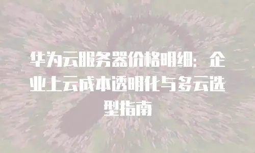 华为云服务器价格明细：企业上云成本透明化与多云选型指南