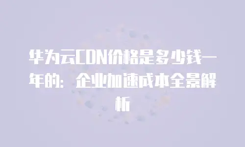 华为云CDN价格是多少钱一年的：企业加速成本全景解析