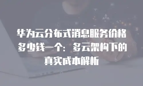 华为云分布式消息服务价格多少钱一个：多云架构下的真实成本解析