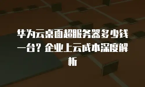 华为云桌面超服务器多少钱一台？企业上云成本深度解析