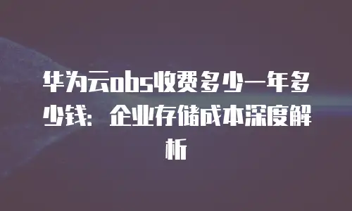 华为云obs收费多少一年多少钱：企业存储成本深度解析