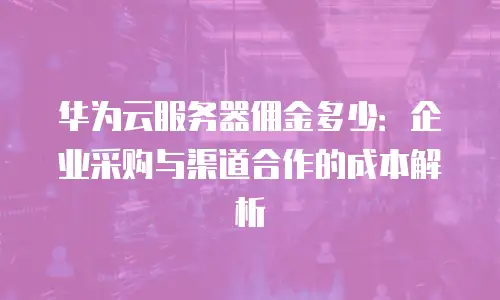 华为云服务器佣金多少：企业采购与渠道合作的成本解析