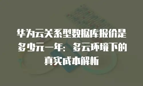 华为云关系型数据库报价是多少元一年：多云环境下的真实成本解析