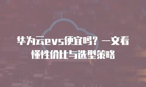 华为云evs便宜吗？一文看懂性价比与选型策略