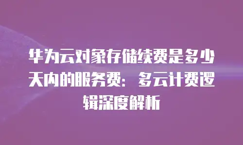 华为云对象存储续费是多少天内的服务费：多云计费逻辑深度解析