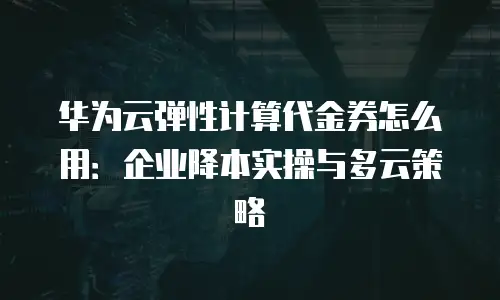 华为云弹性计算代金券怎么用：企业降本实操与多云策略