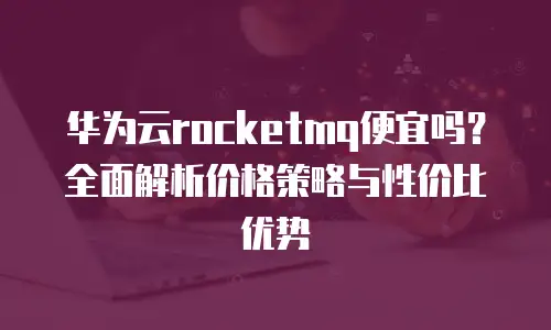 华为云rocketmq便宜吗？全面解析价格策略与性价比优势