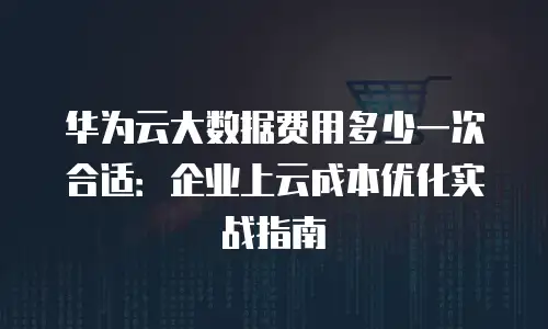 华为云大数据费用多少一次合适：企业上云成本优化实战指南