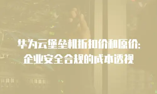 华为云堡垒机折扣价和原价：企业安全合规的成本透视