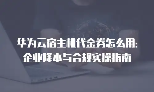 华为云宿主机代金券怎么用：企业降本与合规实操指南