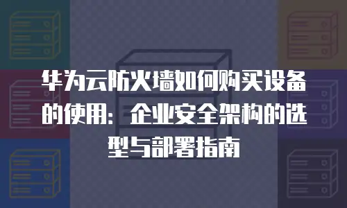 华为云防火墙如何购买设备的使用：企业安全架构的选型与部署指南