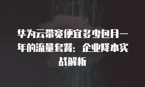 华为云带宽便宜多少包月一年的流量套餐：企业降本实战解析