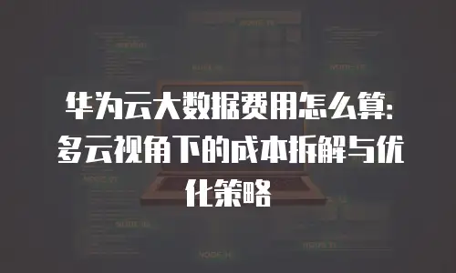 华为云大数据费用怎么算：多云视角下的成本拆解与优化策略