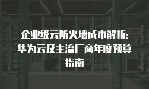 企业级云防火墙成本解析：华为云及主流厂商年度预算指南