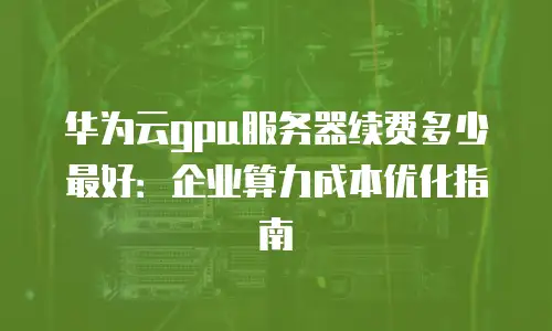 华为云gpu服务器续费多少最好：企业算力成本优化指南