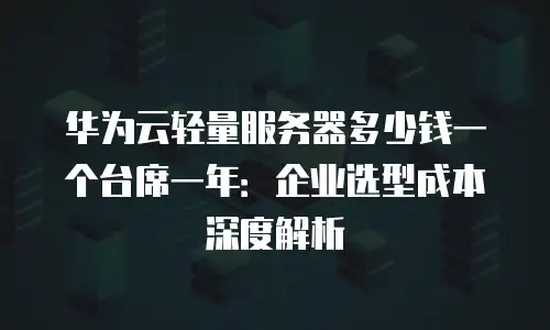 华为云轻量服务器多少钱一个台席一年：企业选型成本深度解析
