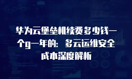 华为云堡垒机续费多少钱一个g一年的：多云运维安全成本深度解析