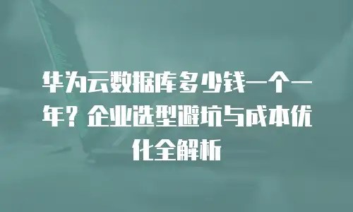 华为云数据库多少钱一个一年？企业选型避坑与成本优化全解析