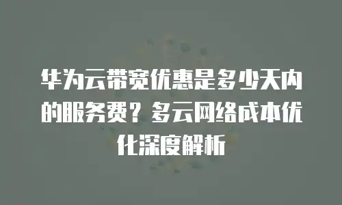 华为云带宽优惠是多少天内的服务费？多云网络成本优化深度解析