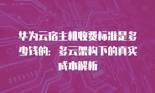 华为云宿主机收费标准是多少钱的：多云架构下的真实成本解析