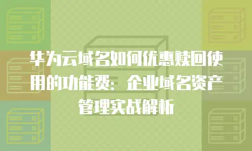 华为云域名如何优惠赎回使用的功能费：企业域名资产管理实战解析