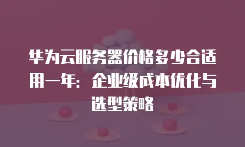 华为云服务器价格多少合适用一年：企业级成本优化与选型策略