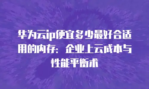 华为云ip便宜多少最好合适用的内存：企业上云成本与性能平衡术