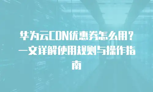华为云CDN优惠券怎么用？一文详解使用规则与操作指南