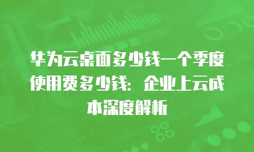 华为云桌面多少钱一个季度使用费多少钱：企业上云成本深度解析