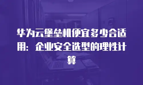 华为云堡垒机便宜多少合适用：企业安全选型的理性计算