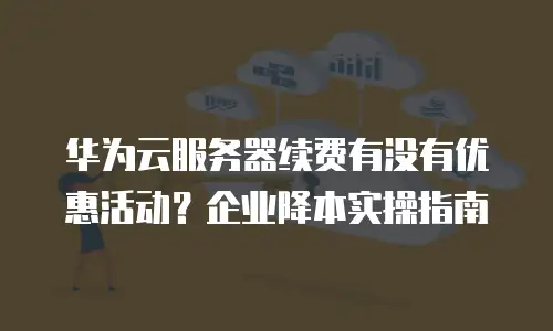 华为云服务器续费有没有优惠活动？企业降本实操指南