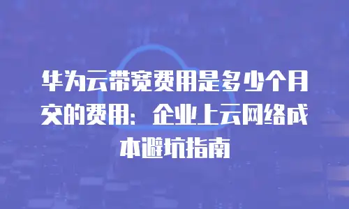 华为云带宽费用是多少个月交的费用：企业上云网络成本避坑指南