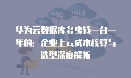 华为云数据库多少钱一台一年的：企业上云成本核算与选型深度解析