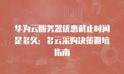 华为云服务器优惠截止时间是多久：多云采购决策避坑指南