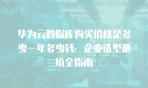 华为云数据库购买价格是多少一年多少钱：企业选型避坑全指南