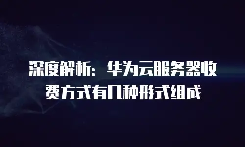 深度解析：华为云服务器收费方式有几种形式组成