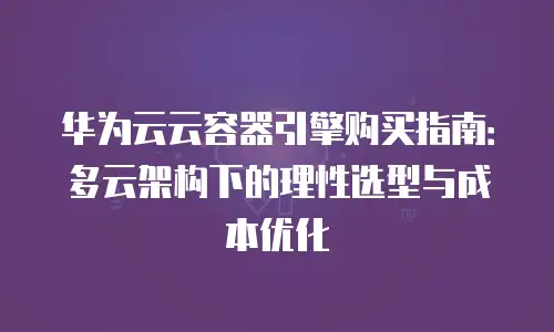 华为云云容器引擎购买指南：多云架构下的理性选型与成本优化