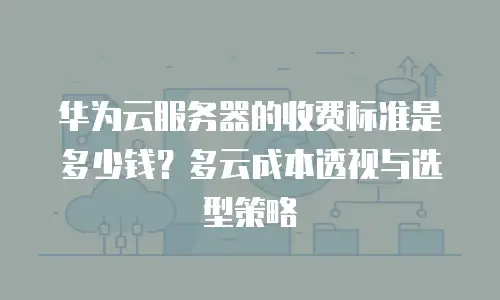 华为云服务器的收费标准是多少钱？多云成本透视与选型策略