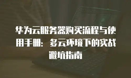 华为云服务器购买流程与使用手册：多云环境下的实战避坑指南